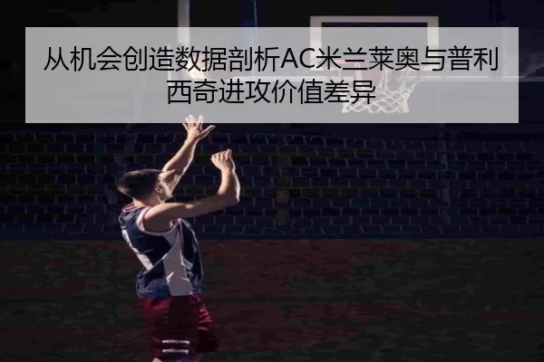 从机会创造数据剖析AC米兰莱奥与普利西奇进攻价值差异